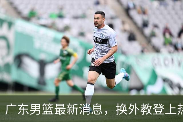 广东男篮最新消息，换外教登上热搜 胡明轩回应网暴 U21奖项大丰收