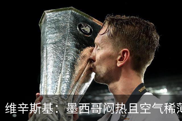 维辛斯基：墨西哥闷热且空气稀薄，上次经历还是去中国踢邀请赛时